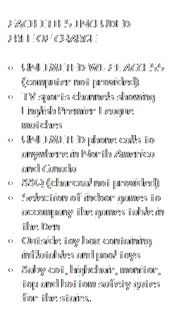 Text Box: FACILITIES INCLUDED
FREE OF CHARGE

•	UNLIMITED WI-FI ACCESS (computer not provided)
•	TV sports channels showing English Premier League matches
•	UNLIMITED phone calls to anywhere in North America and Canada
•	BBQ (charcoal not provided)
•	Selection of indoor games to accompany the games table in the Den
•	Outside toy box containing inflatables and pool toys
•	Baby cot, highchair, monitor, top and bottom safety gates for the stairs.
